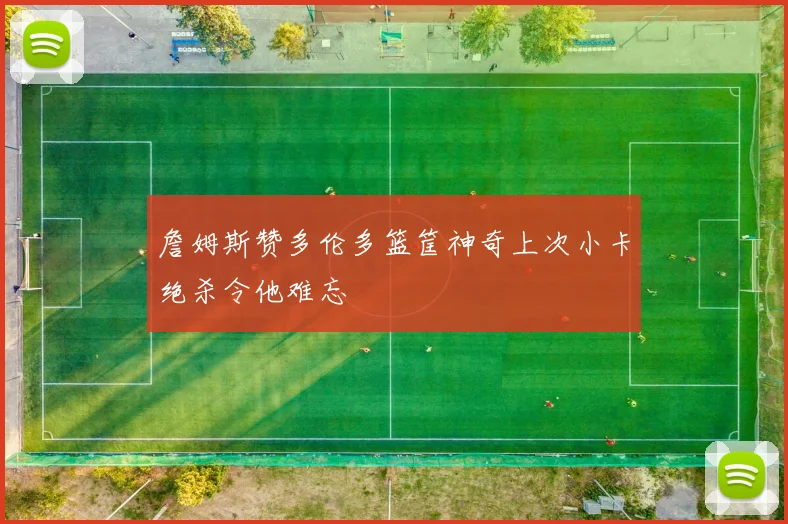 詹姆斯赞多伦多篮筐神奇上次小卡绝杀令他难忘