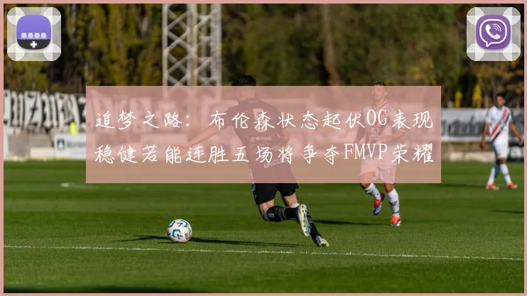 追梦之路：布伦森状态起伏OG表现稳健若能连胜五场将争夺FMVP荣耀