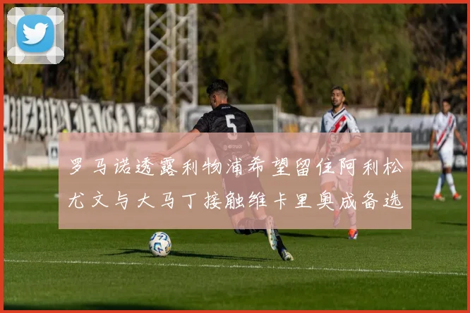 罗马诺透露利物浦希望留住阿利松尤文与大马丁接触维卡里奥成备选