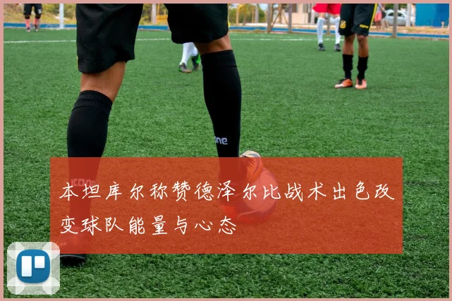 本坦库尔称赞德泽尔比战术出色改变球队能量与心态