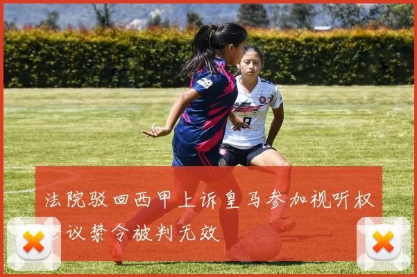 法院驳回西甲上诉皇马参加视听权会议禁令被判无效