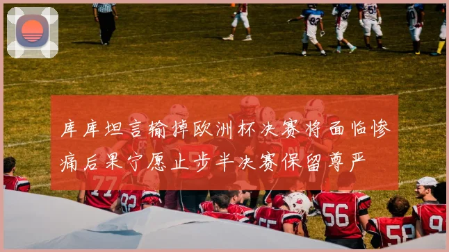 库库坦言输掉欧洲杯决赛将面临惨痛后果宁愿止步半决赛保留尊严