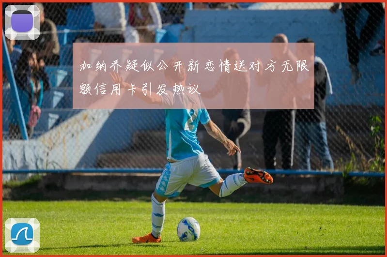 加纳乔疑似公开新恋情送对方无限额信用卡引发热议
