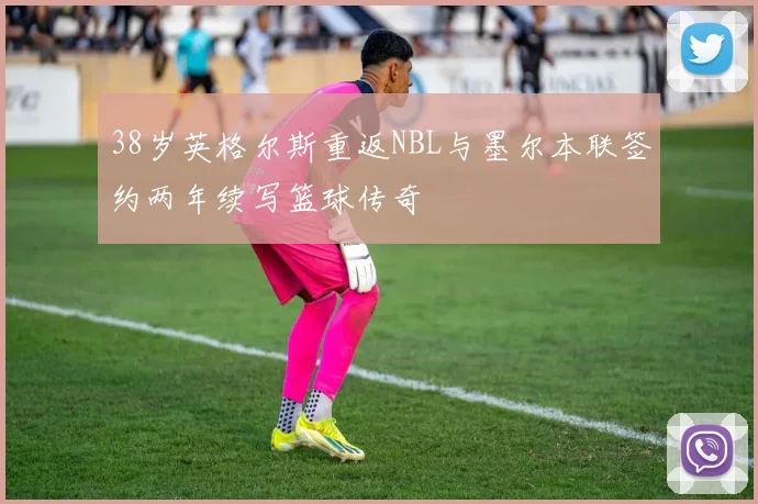 38岁英格尔斯重返NBL与墨尔本联签约两年续写篮球传奇