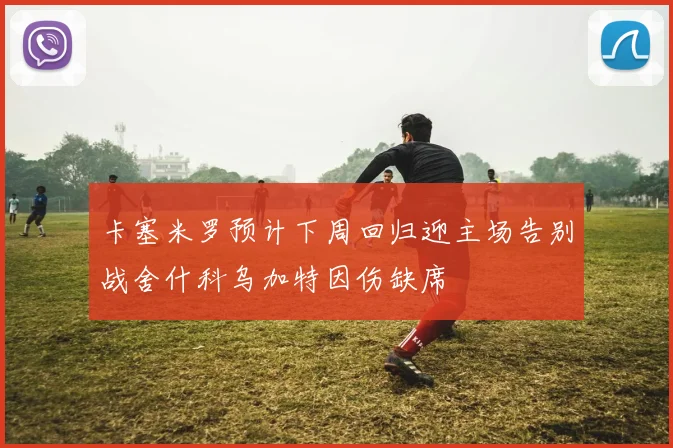 卡塞米罗预计下周回归迎主场告别战舍什科乌加特因伤缺席