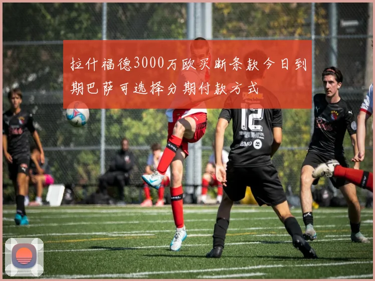 拉什福德3000万欧买断条款今日到期巴萨可选择分期付款方式