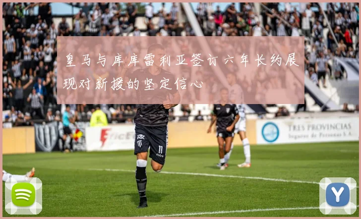 皇马与库库雷利亚签订六年长约展现对新援的坚定信心