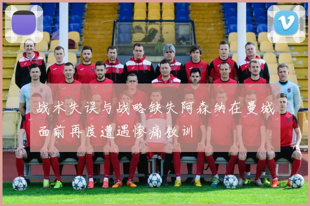 战术失误与战略缺失阿森纳在曼城面前再度遭遇惨痛教训
