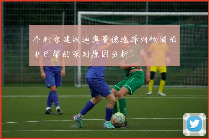 乔科尔建议迪奥曼德选择利物浦而非巴黎的深刻原因分析