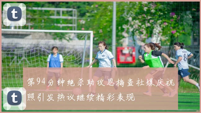 第94分钟绝杀助攻恩梅查社媒庆祝照引发热议继续精彩表现
