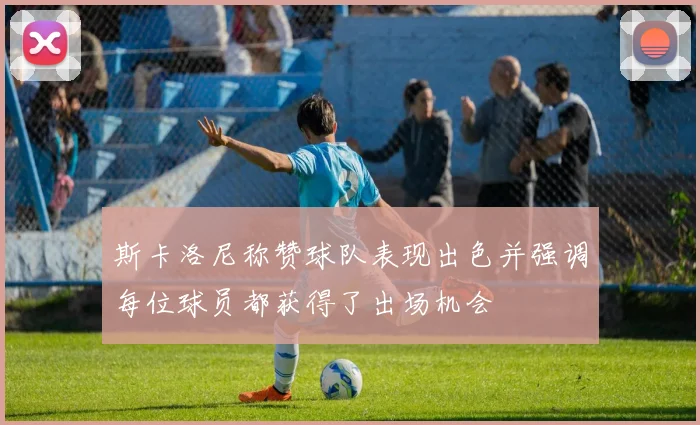 斯卡洛尼称赞球队表现出色并强调每位球员都获得了出场机会