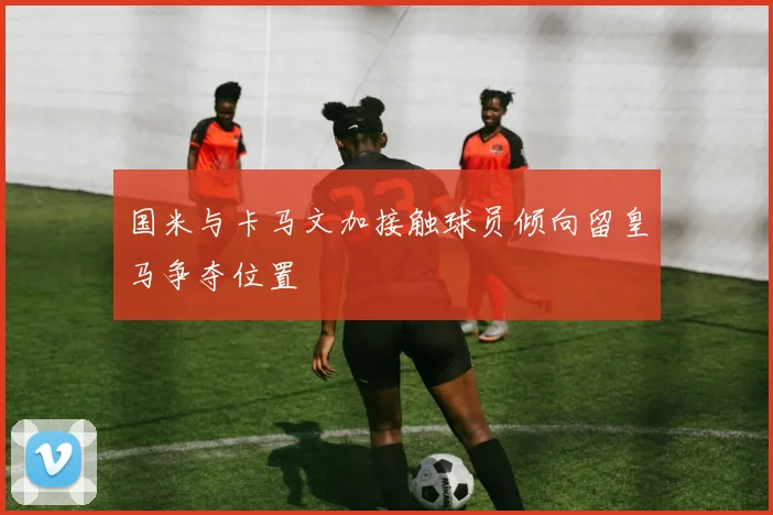 国米与卡马文加接触球员倾向留皇马争夺位置