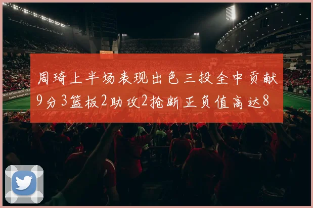 周琦上半场表现出色三投全中贡献9分3篮板2助攻2抢断正负值高达8