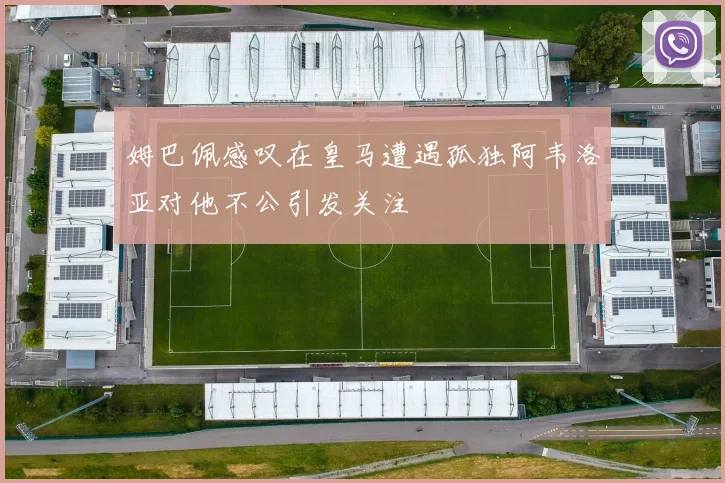 姆巴佩感叹在皇马遭遇孤独阿韦洛亚对他不公引发关注
